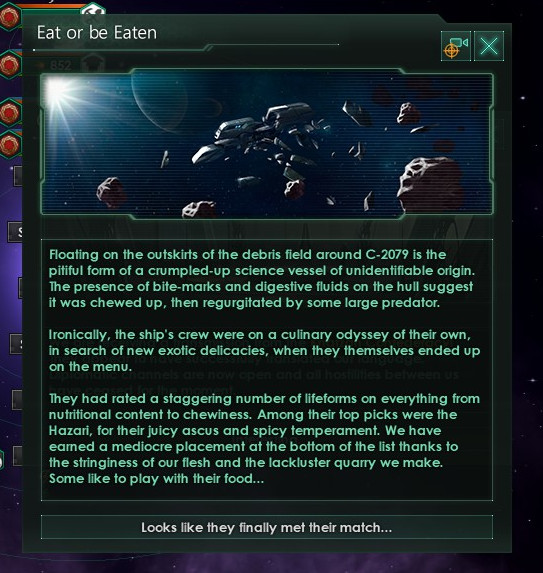 A screenshot of a text box. It contains the following text: Floating on the outskirts of the debris field around C-2079 is the pitiful form of a crumbled-up science vessel of unidentifiable origin. The presence of bite-marks and digestive fluids on the hull suggest it was chewed up, then regurgitated by some large predator. Ironically, the ship's crew were on a culinary odyssey of their own, in search of new exotic delicacies, when they themselves ended up on the menu. They had rated a staggering number of lifeforms on everything from nutritional content to chewiness. Among their top picks were the Hazari, for their juicy ascus and spicy temperament. We have earned a mediocre placement at the bottom of the list thanks to the stringiness of our flesh and the lackluster quarry we make. Some like to play with their food...