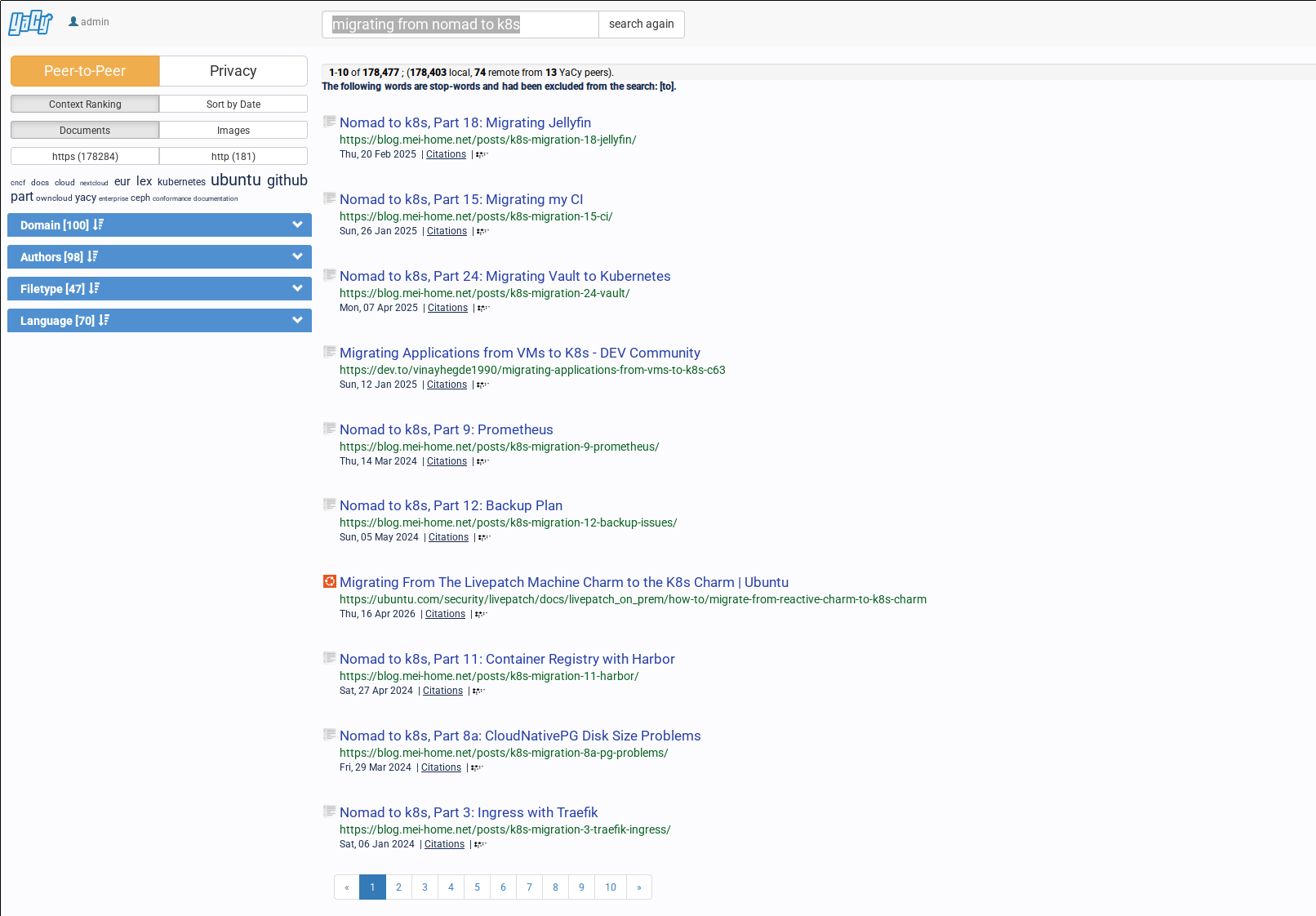 A screenshot of YaCy's search results page. At the very top is search field, showing the query 'migrating from nomad to k8s', with a 'search again' button next to it. On the left side is a separate area with options for the search. At the top, the user can switch between 'Peer-to-Peer' and 'Privacy', and below it are a few options for the search ranking. Current selected are 'Context Ranking' and 'Documents'. Other options are 'Sort by Date', 'Images', and a choice to filter for only 'http' or only 'https' pages. Below that is a small word cloud, containing related words which don't show up in the search query yet but are related, like 'github', 'ubuntu' or 'cncf'. Then follow some more filtering options in dropdowns. The first one is 'Domain', which allows filtering by specific domains to search. Next is 'Authors', then 'Filetype' and finally Language. Next back to the main area, which at the top contains some general infos about the search. It shows 178k results for the search, with 178k from local and 74 from remote sources, specifically 13 YaCy peers. Then there's finally the search results themselves. They very much look like Google many, many years ago. First comes the title of the page, followed by the full link. Then comes the last modified date of the page and a link to citations. Only ten results are shown on the page, but at the bottom are buttons to show the next pages of results. The results themselves mostly show posts to this blog's Nomad to k8s series, see link in the main text. Besides that are also articles from dev.to about migrating applications from VMs to k8s as well as an Ubuntu docs page with the title 'Migrating From The Livepatch Machine Charm to the K8s Charm'.